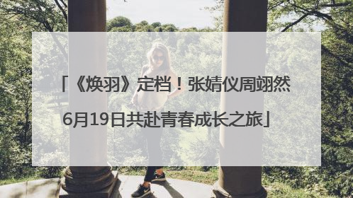 《焕羽》定档！张婧仪周翊然6月19日共赴青春成长之旅