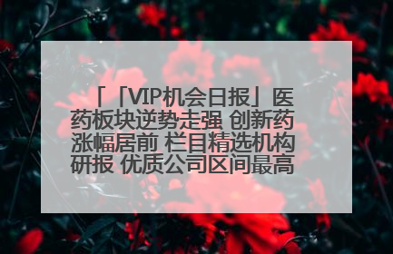 「VIP机会日报」医药板块逆势走强 创新药涨幅居前 栏目精选机构研报 优质公司区间最高涨34.9%