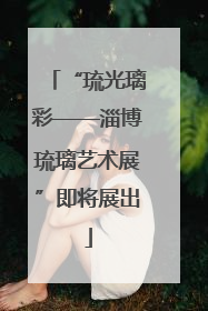“琉光璃彩——淄博琉璃艺术展”即将展出