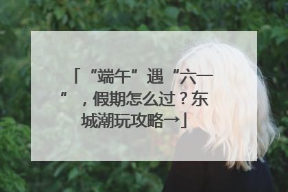 “端午”遇“六一”，假期怎么过？东城潮玩攻略→
