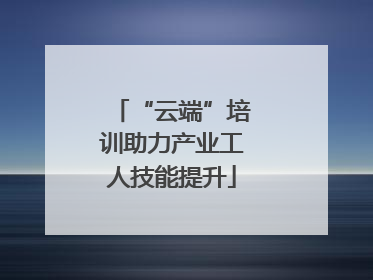 “云端”培训助力产业工人技能提升