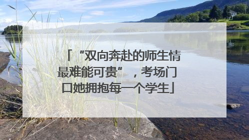 “双向奔赴的师生情最难能可贵”，考场门口她拥抱每一个学生