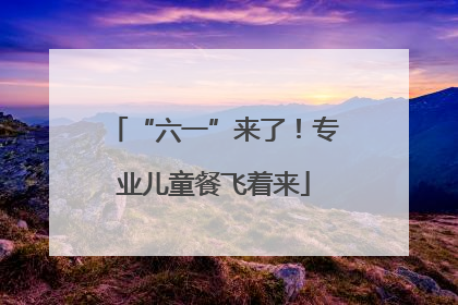 “六一”来了！专业儿童餐飞着来