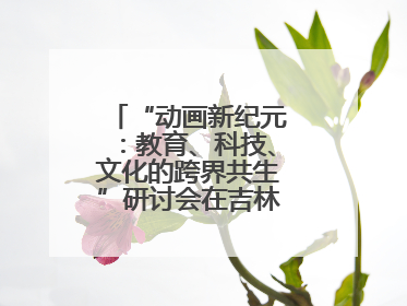 “动画新纪元：教育、科技、文化的跨界共生”研讨会在吉林动画学院举行