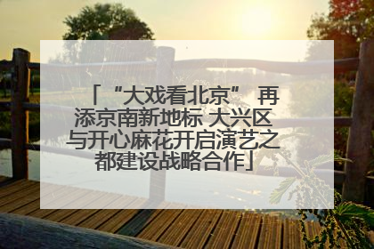“大戏看北京” 再添京南新地标 大兴区与开心麻花开启演艺之都建设战略合作