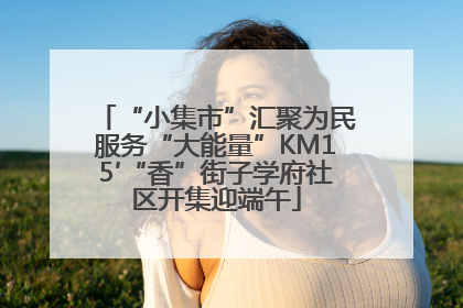 “小集市”汇聚为民服务“大能量”KM15′“香”街子学府社区开集迎端午