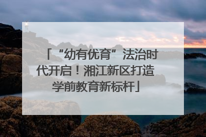“幼有优育”法治时代开启！湘江新区打造学前教育新标杆