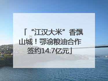“江汉大米”香飘山城！鄂渝粮油合作签约14.7亿元