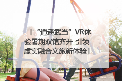 “逍遥武当”VR体验暑期双馆齐开 引领虚实融合文旅新体验