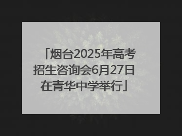 烟台2025年高考招生咨询会6月27日在青华中学举行