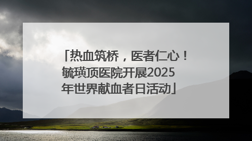 热血筑桥，医者仁心！毓璜顶医院开展2025年世界献血者日活动