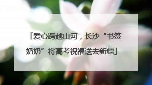 爱心跨越山河，长沙“书签奶奶”将高考祝福送去新疆