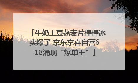 牛奶土豆燕麦片棒棒冰卖爆了 京东京喜自营618涌现“爆单王”