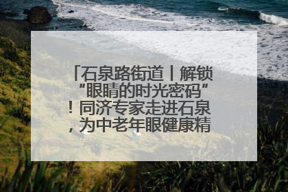 石泉路街道丨解锁“眼睛的时光密码”！同济专家走进石泉，为中老年眼健康精准“护航”