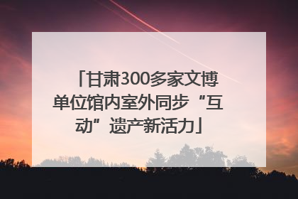 甘肃300多家文博单位馆内室外同步“互动”遗产新活力