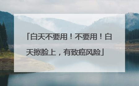 白天不要用！不要用！白天擦脸上，有致癌风险