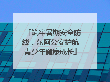 筑牢暑期安全防线，东阿公安护航青少年健康成长