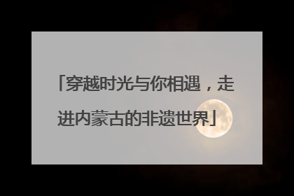 穿越时光与你相遇，走进内蒙古的非遗世界