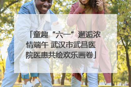 童趣“六一”邂逅浓情端午 武汉市武昌医院医患共绘欢乐画卷