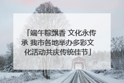 端午粽飘香 文化永传承 我市各地举办多彩文化活动共庆传统佳节