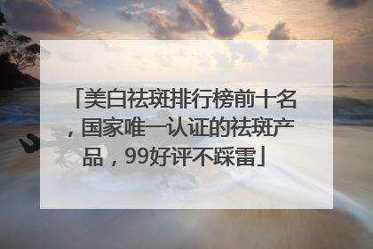 美白祛斑排行榜前十名，国家唯一认证的祛斑产品，99好评不踩雷