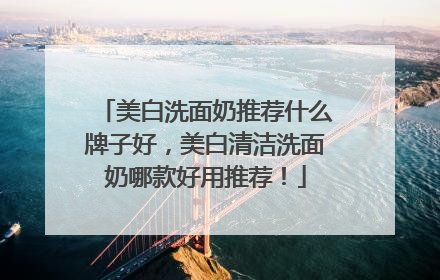 美白洗面奶推荐什么牌子好，美白清洁洗面奶哪款好用推荐！