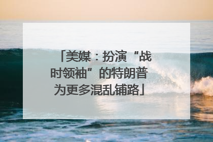 美媒：扮演“战时领袖”的特朗普为更多混乱铺路