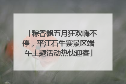 粽香飘五月狂欢嗨不停，平江石牛寨景区端午主题活动热忱迎客