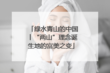 绿水青山的中国丨“两山”理念诞生地的富美之变