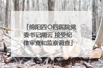 绵阳四〇四医院党委书记周云 接受纪律审查和监察调查