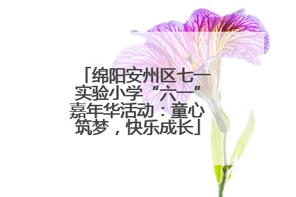 绵阳安州区七一实验小学“六一”嘉年华活动：童心筑梦，快乐成长