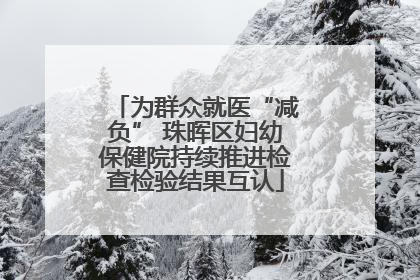 为群众就医“减负” 珠晖区妇幼保健院持续推进检查检验结果互认