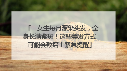 一女生每月漂染头发，全身长满紫斑！这些美发方式可能会致癌！紧急提醒