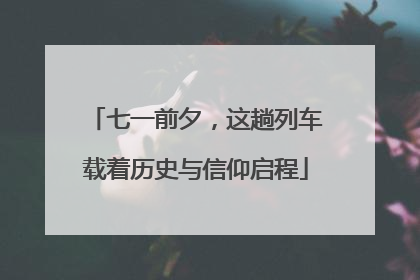 七一前夕，这趟列车载着历史与信仰启程