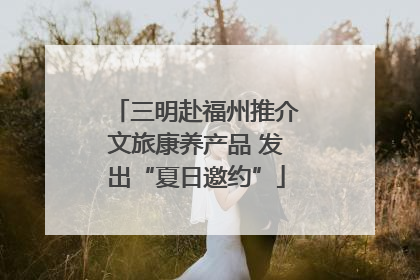 三明赴福州推介文旅康养产品 发出“夏日邀约”