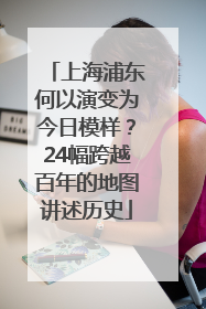上海浦东何以演变为今日模样？24幅跨越百年的地图讲述历史