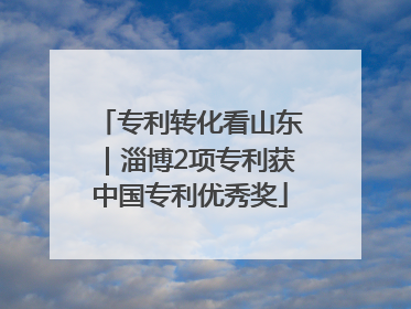 专利转化看山东｜淄博2项专利获中国专利优秀奖