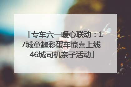 专车六一暖心联动：17城童趣彩蛋车惊喜上线 46城司机亲子活动