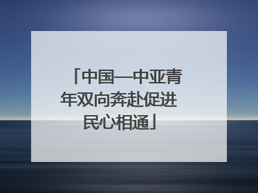 中国—中亚青年双向奔赴促进民心相通