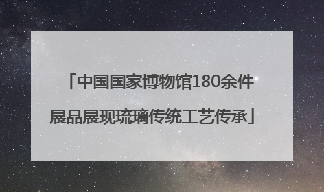 中国国家博物馆180余件展品展现琉璃传统工艺传承