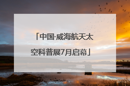 中国·威海航天太空科普展7月启幕
