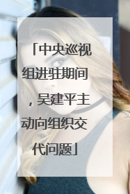 中央巡视组进驻期间，吴建平主动向组织交代问题