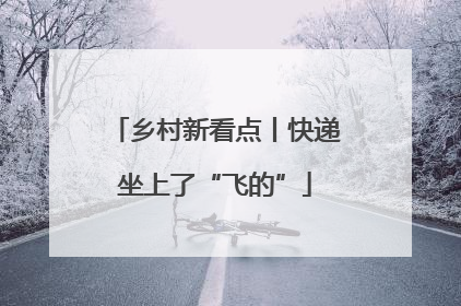 乡村新看点丨快递坐上了“飞的”