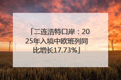 二连浩特口岸：2025年入境中欧班列同比增长17.73%
