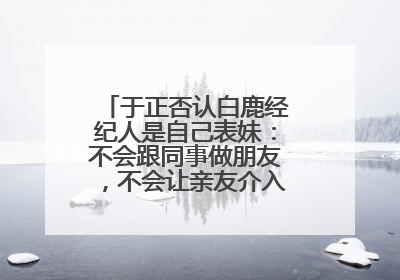于正否认白鹿经纪人是自己表妹：不会跟同事做朋友，不会让亲友介入到我的工作