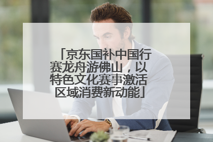 京东国补中国行赛龙舟游佛山，以特色文化赛事激活区域消费新动能