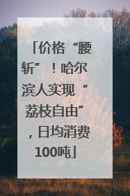 价格“腰斩”！哈尔滨人实现“荔枝自由”，日均消费100吨