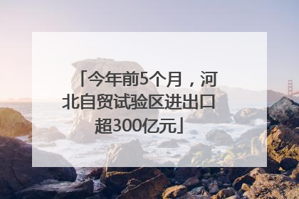 今年前5个月，河北自贸试验区进出口超300亿元