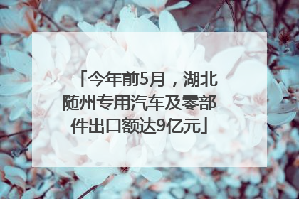 今年前5月，湖北随州专用汽车及零部件出口额达9亿元