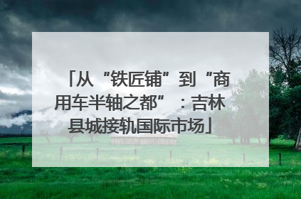 从“铁匠铺”到“商用车半轴之都”：吉林县城接轨国际市场